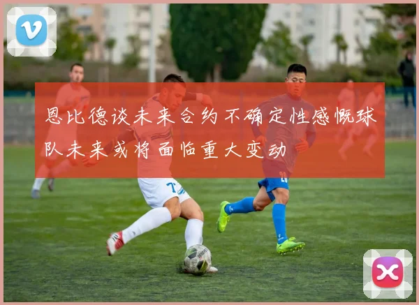 恩比德谈未来合约不确定性感慨球队未来或将面临重大变动