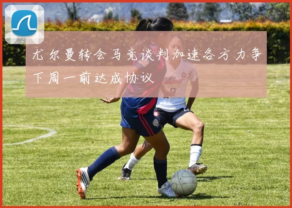 尤尔曼转会马竞谈判加速各方力争下周一前达成协议