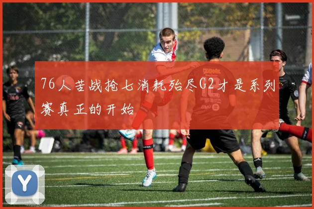 76人苦战抢七消耗殆尽G2才是系列赛真正的开始