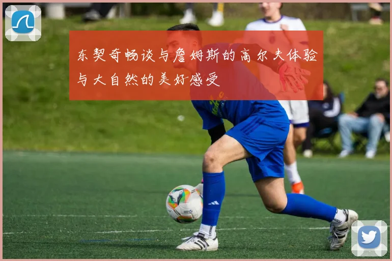东契奇畅谈与詹姆斯的高尔夫体验与大自然的美好感受