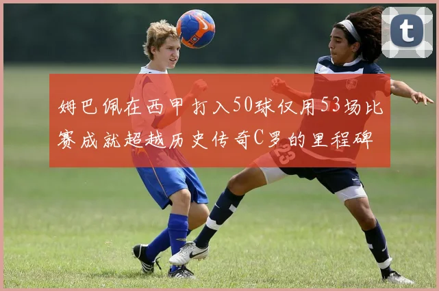 姆巴佩在西甲打入50球仅用53场比赛成就超越历史传奇C罗的里程碑