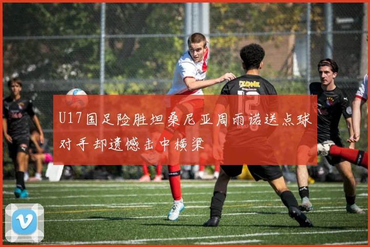 U17国足险胜坦桑尼亚周雨诺送点球对手却遗憾击中横梁