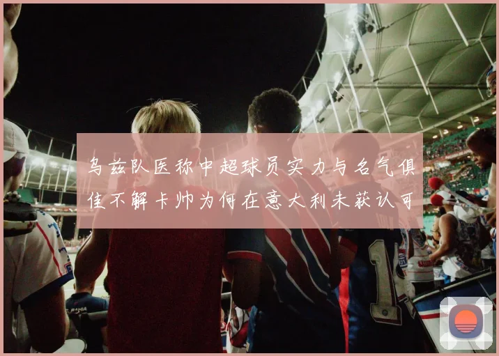 乌兹队医称中超球员实力与名气俱佳不解卡帅为何在意大利未获认可
