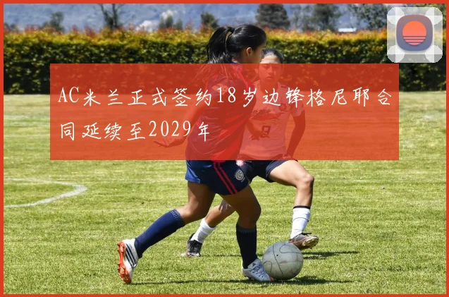 AC米兰正式签约18岁边锋格尼耶合同延续至2029年