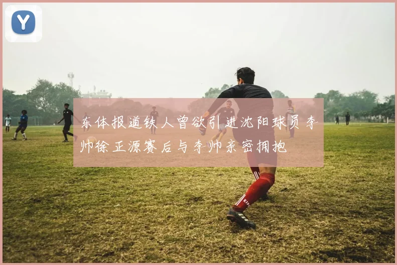 东体报道铁人曾欲引进沈阳球员李帅徐正源赛后与李帅亲密拥抱