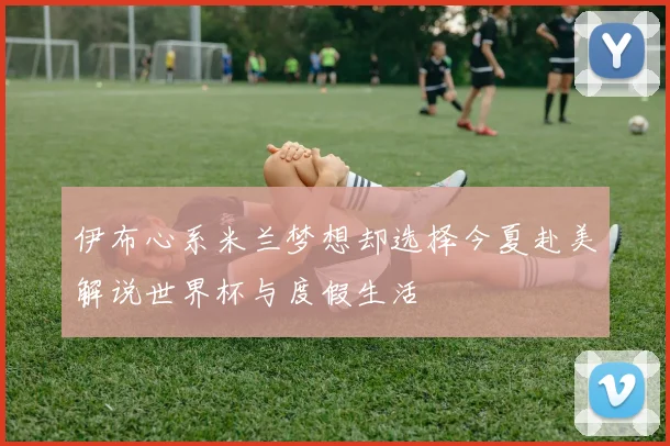 伊布心系米兰梦想却选择今夏赴美解说世界杯与度假生活