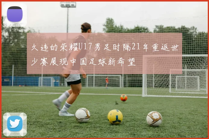 久违的荣耀U17男足时隔21年重返世少赛展现中国足球新希望