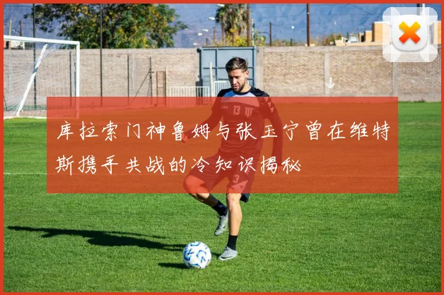 库拉索门神鲁姆与张玉宁曾在维特斯携手共战的冷知识揭秘